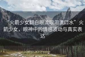 “火箭少女翻白眼流眼淚流口水”火箭少女，眼神中的情感波動(dòng)與真實(shí)表達