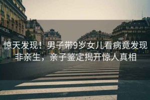 驚天發(fā)現！男子帶9歲女兒看病竟發(fā)現非親生，親子鑒定揭開(kāi)驚人真相