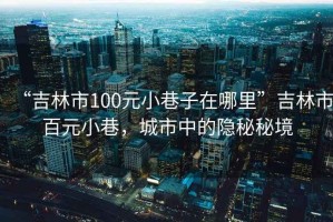 “吉林市100元小巷子在哪里”吉林市百元小巷，城市中的隱秘秘境