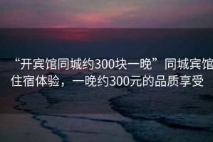 “開(kāi)賓館同城約300塊一晚”同城賓館住宿體驗，一晚約300元的品質(zhì)享受