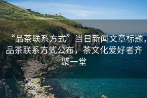 “品茶聯(lián)系方式”當日新聞文章標題，品茶聯(lián)系方式公布，茶文化愛(ài)好者齊聚一堂