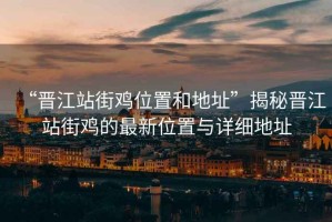 “晉江站街雞位置和地址”揭秘晉江站街雞的最新位置與詳細地址