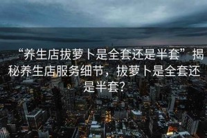“養生店拔蘿卜是全套還是半套”揭秘養生店服務(wù)細節，拔蘿卜是全套還是半套？