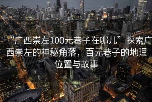 “廣西崇左100元巷子在哪兒”探索廣西崇左的神秘角落，百元巷子的地理位置與故事