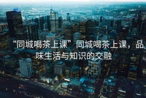 “同城喝茶上課”同城喝茶上課，品味生活與知識的交融