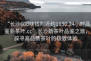 “長(cháng)沙600塊錢(qián)附近約1130.24小時(shí)品鑒新茶葉.cc”長(cháng)沙新茶葉品鑒之旅，探尋高品質(zhì)茶葉的極致體驗