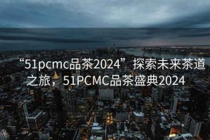 “51pcmc品茶2024”探索未來(lái)茶道之旅，51PCMC品茶盛典2024