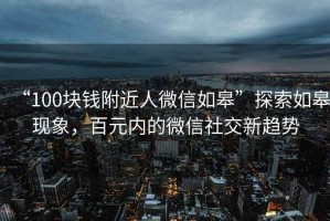 “100塊錢(qián)附近人微信如皋”探索如皋現象，百元內的微信社交新趨勢
