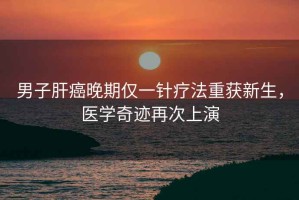 男子肝癌晚期僅一針療法重獲新生，醫學(xué)奇跡再次上演