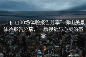 “佛山00場(chǎng)體驗報告分享”佛山美景體驗報告分享，一場(chǎng)視覺(jué)與心靈的盛宴