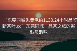 “東莞同城免費泡約1130.24小時(shí)品鑒新茶葉.cc”東莞同城，品茶之旅的邂逅與韻味