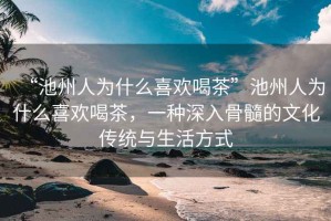 “池州人為什么喜歡喝茶”池州人為什么喜歡喝茶，一種深入骨髓的文化傳統與生活方式