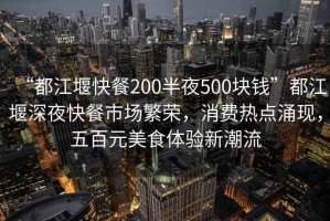 “都江堰快餐200半夜500塊錢(qián)”都江堰深夜快餐市場(chǎng)繁榮，消費熱點(diǎn)涌現，五百元美食體驗新潮流