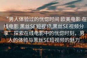 “男人體驗過(guò)的恍惚時(shí)間 歐美電影 在線(xiàn)電影 黑絲SE短視頻,黑絲SE視頻分享”探索在線(xiàn)電影中的恍惚時(shí)刻，男人的體驗與黑絲SE短視頻的魅力