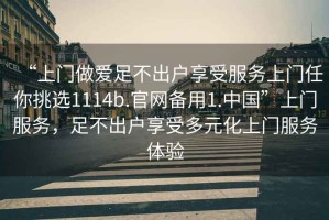 “上門(mén)做愛(ài)足不出戶(hù)享受服務(wù)上門(mén)任你挑選1114b.官網(wǎng)備用1.中國”上門(mén)服務(wù)，足不出戶(hù)享受多元化上門(mén)服務(wù)體驗