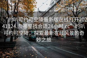 “約叭可約可空降最新版在線(xiàn)打開(kāi)20241124.去哪里找合適24小時(shí).cc”約叭可約可空降，探索最新在線(xiàn)風(fēng)景的奇妙之旅