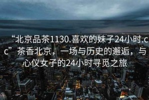 “北京品茶1130.喜歡的妹子24小時(shí).cc”茶香北京，一場(chǎng)與歷史的邂逅，與心儀女子的24小時(shí)尋覓之旅