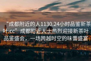 “成都附近的人1130.24小時(shí)品鑒新茶葉.cc”成都附近人士熱烈迎接新茶葉品鑒盛會(huì )，一場(chǎng)跨越時(shí)空的味蕾盛宴