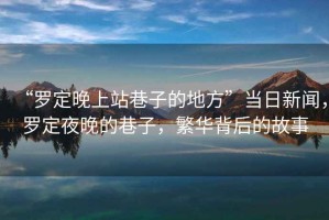 “羅定晚上站巷子的地方”當日新聞，羅定夜晚的巷子，繁華背后的故事