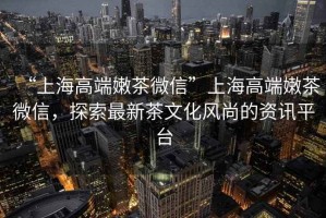 “上海高端嫩茶微信”上海高端嫩茶微信，探索最新茶文化風(fēng)尚的資訊平臺