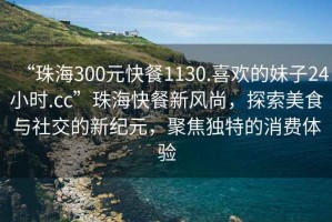 “珠海300元快餐1130.喜歡的妹子24小時(shí).cc”珠?？觳托嘛L(fēng)尚，探索美食與社交的新紀元，聚焦獨特的消費體驗