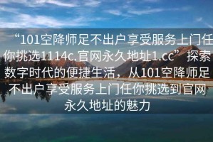 “101空降師足不出戶(hù)享受服務(wù)上門(mén)任你挑選1114c.官網(wǎng)永久地址1.cc”探索數字時(shí)代的便捷生活，從101空降師足不出戶(hù)享受服務(wù)上門(mén)任你挑選到官網(wǎng)永久地址的魅力