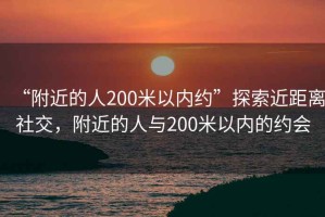 “附近的人200米以?xún)燃s”探索近距離社交，附近的人與200米以?xún)鹊募s會(huì )