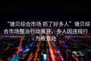 “塘貝綜合市場(chǎng) 抓了好多人”塘貝綜合市場(chǎng)整治行動(dòng)展開(kāi)，多人因違規行為被查處