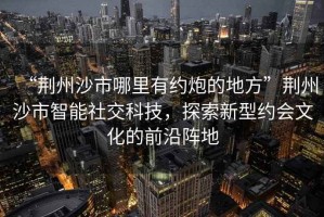 “荊州沙市哪里有約炮的地方”荊州沙市智能社交科技，探索新型約會(huì )文化的前沿陣地
