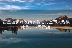 古墓麗影開(kāi)發(fā)商水晶動(dòng)力宣布大規模裁員，業(yè)界震動(dòng)！