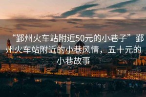 “鄞州火車(chē)站附近50元的小巷子”鄞州火車(chē)站附近的小巷風(fēng)情，五十元的小巷故事
