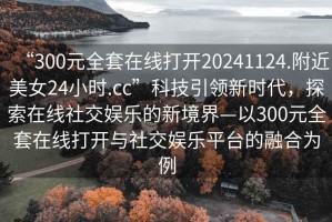 “300元全套在線(xiàn)打開(kāi)20241124.附近美女24小時(shí).cc”科技引領(lǐng)新時(shí)代，探索在線(xiàn)社交娛樂(lè )的新境界—以300元全套在線(xiàn)打開(kāi)與社交娛樂(lè )平臺的融合為例