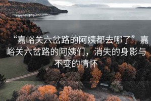 “嘉峪關(guān)六岔路的阿姨都去哪了”嘉峪關(guān)六岔路的阿姨們，消失的身影與不變的情懷