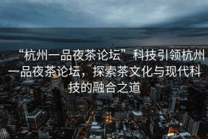 “杭州一品夜茶論壇”科技引領(lǐng)杭州一品夜茶論壇，探索茶文化與現代科技的融合之道