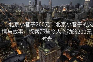“北京小巷子200元”北京小巷子的風(fēng)情與故事，探索那些令人心動(dòng)的200元時(shí)光