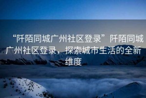 “阡陌同城廣州社區登錄”阡陌同城廣州社區登錄，探索城市生活的全新維度