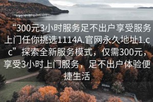 “300元3小時(shí)服務(wù)足不出戶(hù)享受服務(wù)上門(mén)任你挑選1114A.官網(wǎng)永久地址1.cc”探索全新服務(wù)模式，僅需300元，享受3小時(shí)上門(mén)服務(wù)，足不出戶(hù)體驗便捷生活