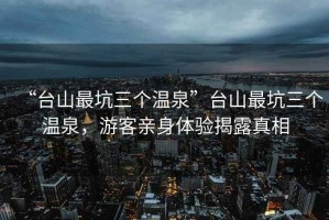 “臺山最坑三個(gè)溫泉”臺山最坑三個(gè)溫泉，游客親身體驗揭露真相