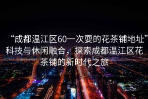 “成都溫江區60一次耍的花茶鋪地址”科技與休閑融合，探索成都溫江區花茶鋪的新時(shí)代之旅