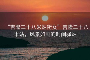 “吉隆二十八米站銜女”吉隆二十八米站，風(fēng)景如畫(huà)的時(shí)間驛站