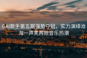 GAI歌手第五期強勢奪冠，實(shí)力演繹滄海一聲笑再掀音樂(lè )熱潮