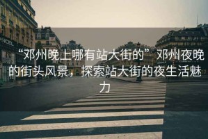 “鄧州晚上哪有站大街的”鄧州夜晚的街頭風(fēng)景，探索站大街的夜生活魅力