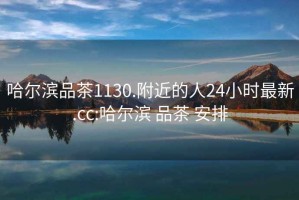 哈爾濱品茶1130.附近的人24小時(shí)最新.cc:哈爾濱 品茶 安排