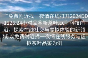 “免費附近找一夜情在線(xiàn)打開(kāi)2024DD1126.24小時(shí)品鑒新茶葉.cc”科技前沿，探索在線(xiàn)社交與虛擬體驗的新領(lǐng)域 以免費附近找一夜情在線(xiàn)服務(wù)與虛擬茶葉品鑒為例