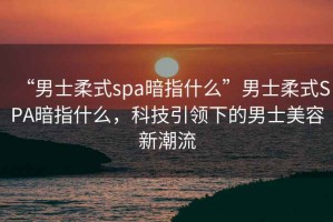 “男士柔式spa暗指什么”男士柔式SPA暗指什么，科技引領(lǐng)下的男士美容新潮流