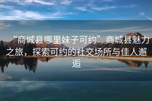 “商城縣哪里妹子可約”商城縣魅力之旅，探索可約的社交場(chǎng)所與佳人邂逅