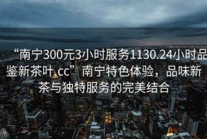 “南寧300元3小時(shí)服務(wù)1130.24小時(shí)品鑒新茶葉.cc”南寧特色體驗，品味新茶與獨特服務(wù)的完美結合