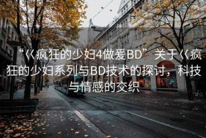 “巜瘋狂的少婦4做爰BD”關(guān)于巜瘋狂的少婦系列與BD技術(shù)的探討，科技與情感的交織