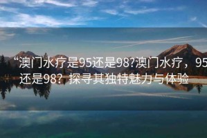 “澳門(mén)水療是95還是98?澳門(mén)水療，95還是98？探尋其獨特魅力與體驗
