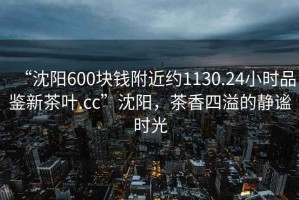 “沈陽(yáng)600塊錢(qián)附近約1130.24小時(shí)品鑒新茶葉.cc”沈陽(yáng)，茶香四溢的靜謐時(shí)光